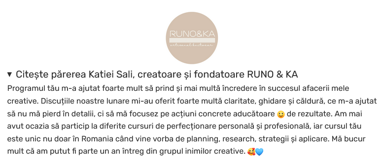 Citește părerea Katiei Sali, creatoare și fondatoare RUNO & KA

Programul tău m-a ajutat foarte mult să prind și mai multă încredere în succesul afacerii mele creative. Discuțiile noastre lunare mi-au oferit foarte multă claritate, ghidare și căldură, ce m-a ajutat să nu mă pierd în detalii, ci să mă focusez pe acțiuni concrete aducătoare 🙂 de rezultate. Am mai avut ocazia să particip la diferite cursuri de perfecționare personală și profesională, iar cursul tău este unic nu doar în Romania când vine vorba de planning, research, strategii și aplicare. Mă bucur mult că am putut fi parte un an întreg din grupul inimilor creative. 