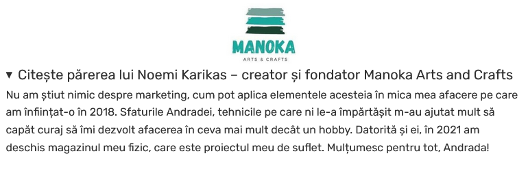 feedback Noemi Karikas Manoka Arts and Crafts: Nu am știut nimic despre marketing, cum pot aplica elementele acesteia în mica mea afacere pe care am înființat-o în 2018. Sfaturile Andradei, tehnicile pe care ni le-a împărtășit m-au ajutat mult să capăt curaj să îmi dezvolt afacerea în ceva mai mult decât un hobby. Datorită și ei, în 2021 am deschis magazinul meu fizic, care este proiectul meu de suflet. Mulțumesc pentru tot, Andrada! (Saftescu)